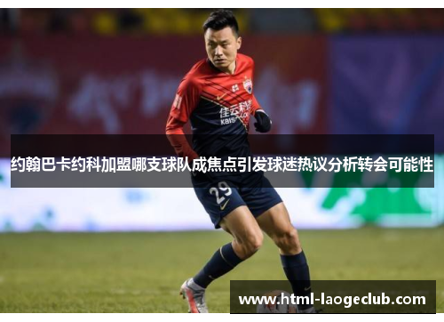 约翰巴卡约科加盟哪支球队成焦点引发球迷热议分析转会可能性