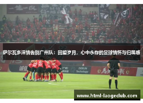 萨尔瓦多深情告别广州队:回望岁月,心中永存的足球情怀与归属感 萨尔瓦多深情告别广州队:回望岁月,心中永存的足球情怀与归属感