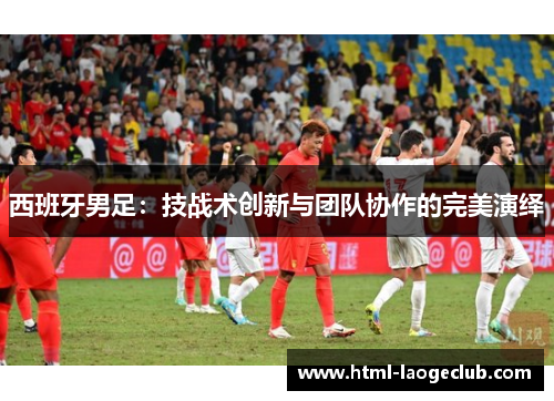 西班牙男足:技战术创新与团队协作的完美演绎 西班牙男足:技战术创新与团队协作的完美演绎