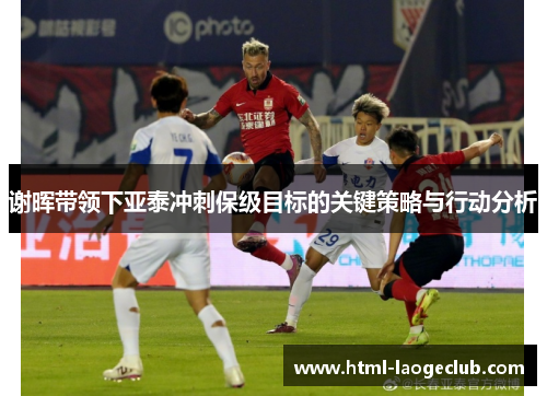 谢晖带领下亚泰冲刺保级目标的关键策略与行动分析 谢晖带领下亚泰冲刺保级目标的关键策略与行动分析