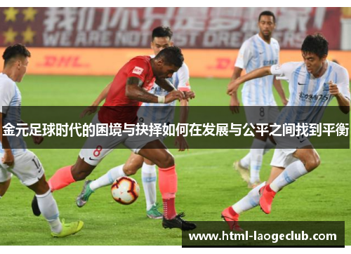 金元足球时代的困境与抉择如何在发展与公平之间找到平衡 金元足球时代的困境与抉择如何在发展与公平之间找到平衡