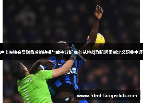 卢卡库转会曼联背后的抉择与故事分析 如何从挑战到机遇重新定义职业生涯