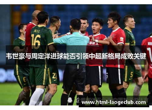 韦世豪与周定洋进球能否引领中超新格局成败关键 韦世豪与周定洋进球能否引领中超新格局成败关键