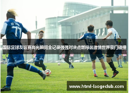 国际足球友谊赛高光瞬间全记录强强对决点燃绿茵激情世界豪门碰撞