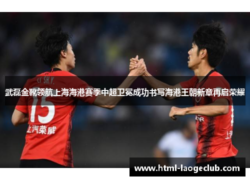 武磊金靴领航上海海港赛季中超卫冕成功书写海港王朝新章再启荣耀