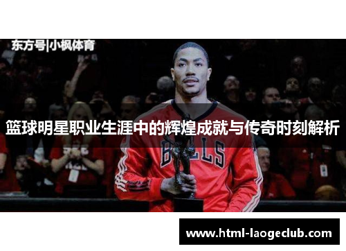 篮球明星职业生涯中的辉煌成就与传奇时刻解析