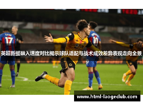 英超新援融入速度对比揭示球队适配与战术成效差异表现走向全景