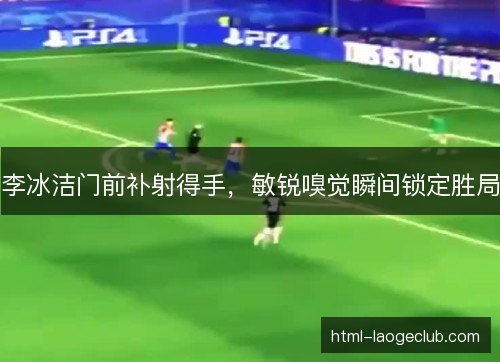 李冰洁门前补射得手，敏锐嗅觉瞬间锁定胜局